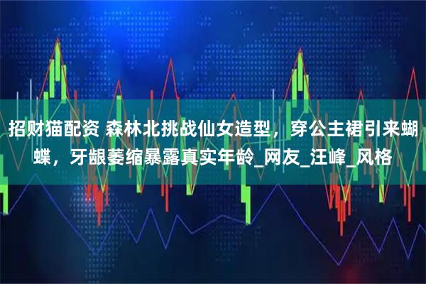 招财猫配资 森林北挑战仙女造型，穿公主裙引来蝴蝶，牙龈萎缩暴露真实年龄_网友_汪峰_风格