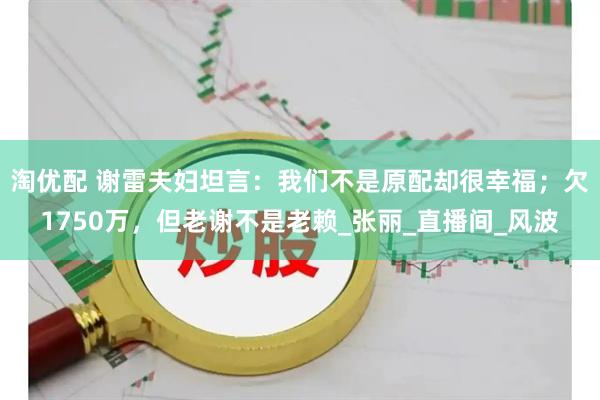 淘优配 谢雷夫妇坦言：我们不是原配却很幸福；欠1750万，但老谢不是老赖_张丽_直播间_风波