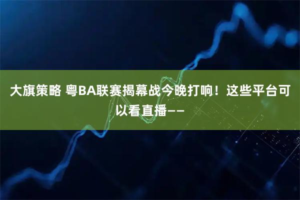 大旗策略 粤BA联赛揭幕战今晚打响！这些平台可以看直播——