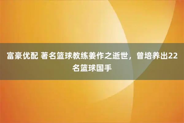 富豪优配 著名篮球教练姜作之逝世，曾培养出22名篮球国手
