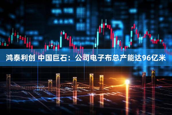 鸿泰利创 中国巨石：公司电子布总产能达96亿米