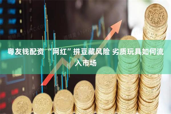 粤友钱配资 “网红”拼豆藏风险 劣质玩具如何流入市场