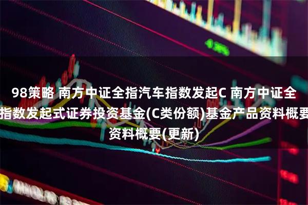 98策略 南方中证全指汽车指数发起C 南方中证全指汽车指数发起式证券投资基金(C类份额)基金产品资料概要(更新)