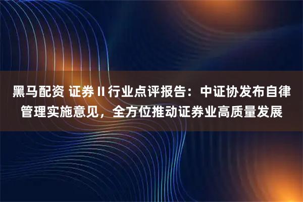 黑马配资 证券Ⅱ行业点评报告：中证协发布自律管理实施意见，全方位推动证券业高质量发展