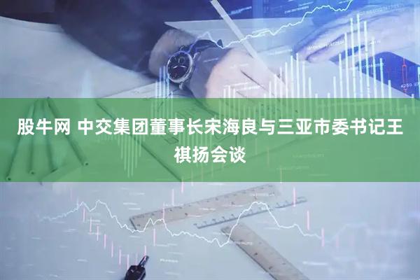 股牛网 中交集团董事长宋海良与三亚市委书记王祺扬会谈