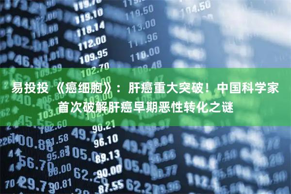 易投投 《癌细胞》：肝癌重大突破！中国科学家首次破解肝癌早期恶性转化之谜