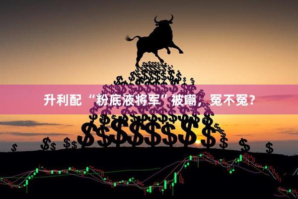 升利配 “粉底液将军”被嘲，冤不冤？
