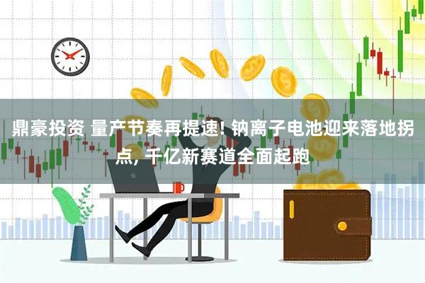 鼎豪投资 量产节奏再提速! 钠离子电池迎来落地拐点, 千亿新赛道全面起跑