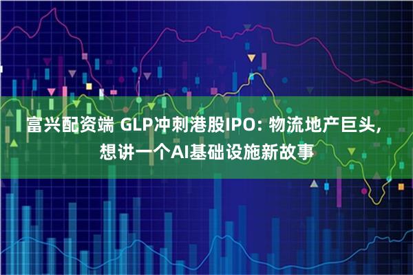 富兴配资端 GLP冲刺港股IPO: 物流地产巨头, 想讲一个AI基础设施新故事