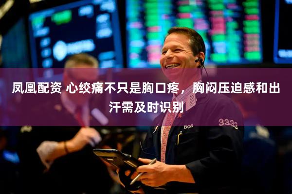 凤凰配资 心绞痛不只是胸口疼，胸闷压迫感和出汗需及时识别