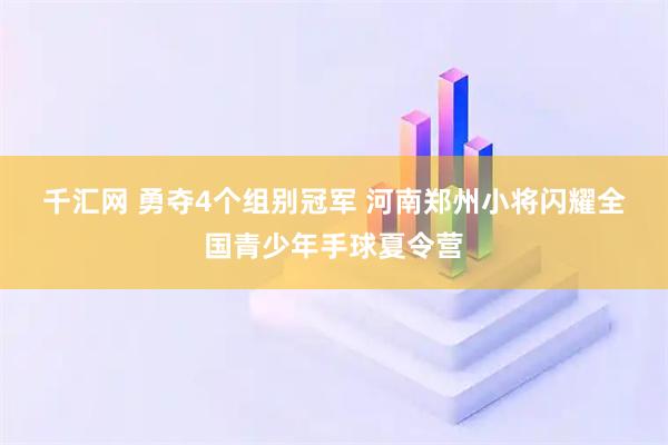 千汇网 勇夺4个组别冠军 河南郑州小将闪耀全国青少年手球夏令营