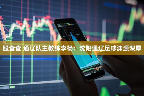 股查查 通辽队主教练李杨：沈阳通辽足球渊源深厚
