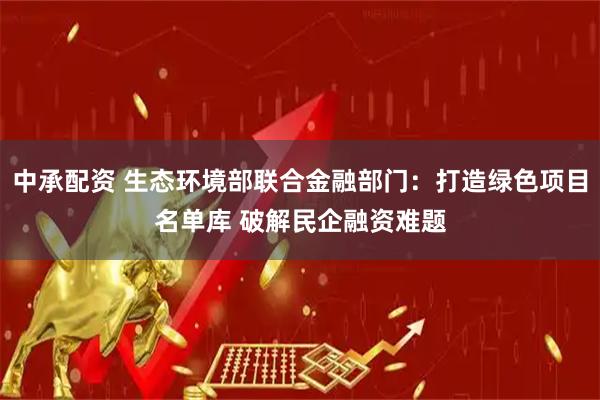 中承配资 生态环境部联合金融部门：打造绿色项目名单库 破解民企融资难题