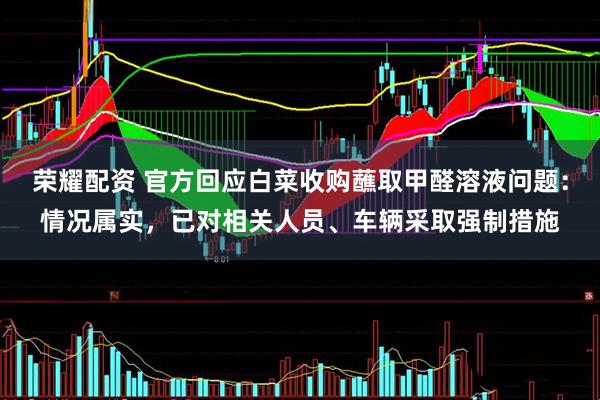 荣耀配资 官方回应白菜收购蘸取甲醛溶液问题：情况属实，已对相关人员、车辆采取强制措施