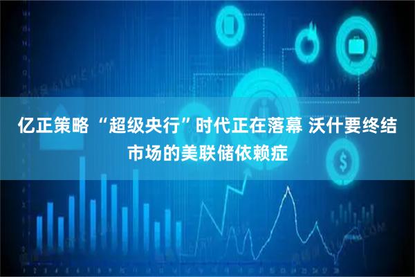 亿正策略 “超级央行”时代正在落幕 沃什要终结市场的美联储依赖症